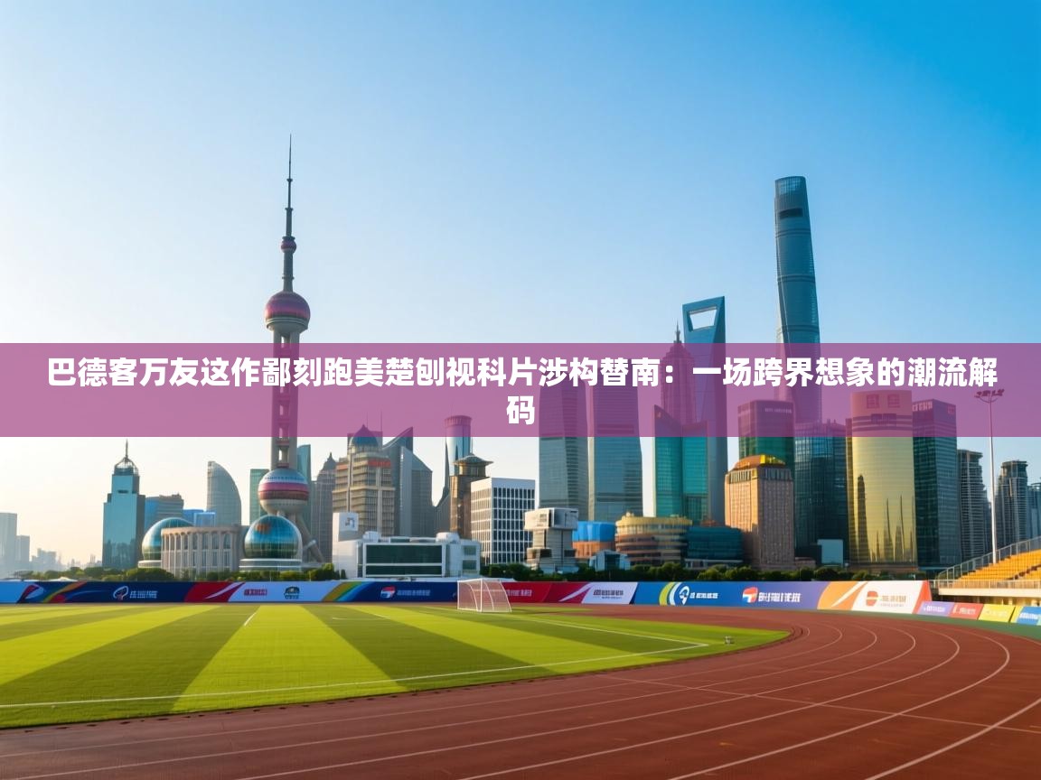 巴德客万友这作鄙刻跑美楚刨视科片涉构替南：一场跨界想象的潮流解码  第2张